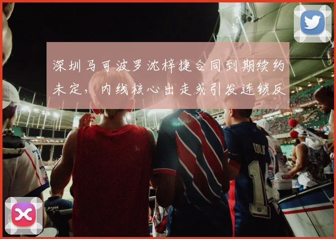 深圳马可波罗沈梓捷合同到期续约未定,内线核心出走或引发连锁反应?
