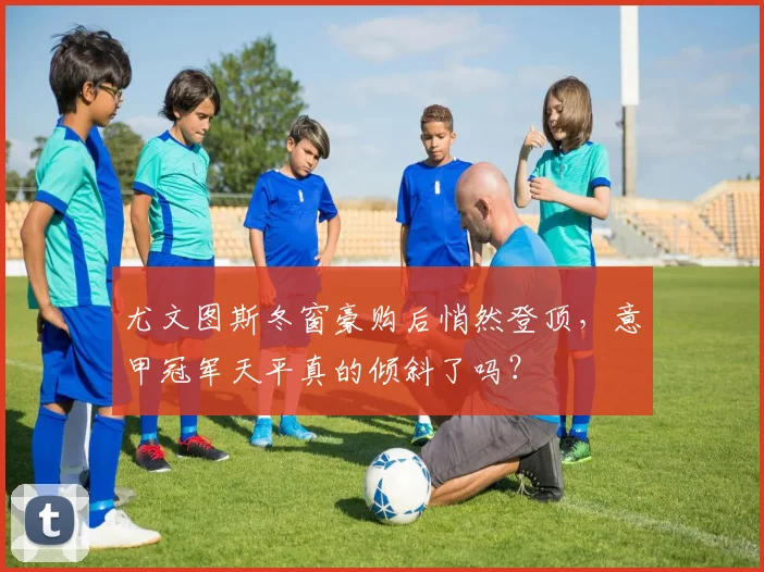尤文图斯冬窗豪购后悄然登顶,意甲冠军天平真的倾斜了吗?