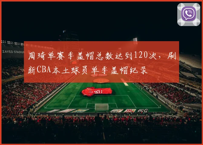 周琦单赛季盖帽总数达到120次,刷新CBA本土球员单季盖帽纪录