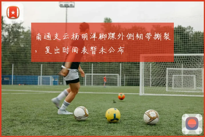 南通支云杨明洋脚踝外侧韧带撕裂，复出时间表暂未公布