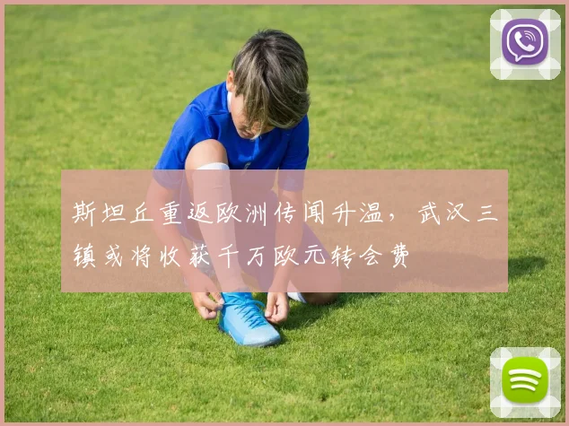 斯坦丘重返欧洲传闻升温，武汉三镇或将收获千万欧元转会费