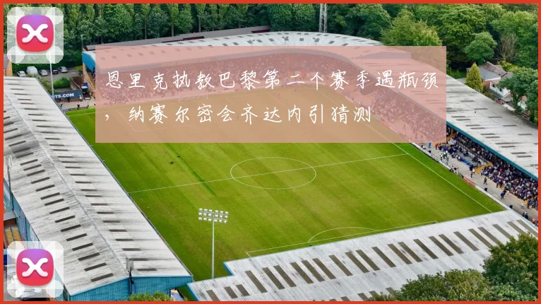 恩里克执教巴黎第二个赛季遇瓶颈,纳赛尔密会齐达内引猜测