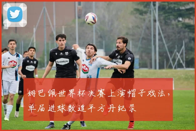 姆巴佩世界杯决赛上演帽子戏法,单届进球数追平方丹纪录