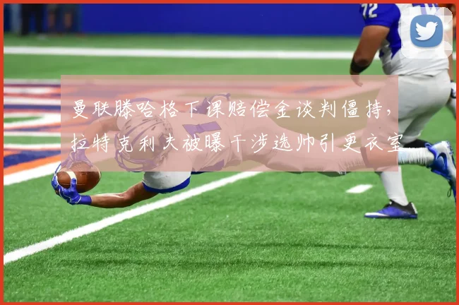 曼联滕哈格下课赔偿金谈判僵持，拉特克利夫被曝干涉选帅引更衣室不满